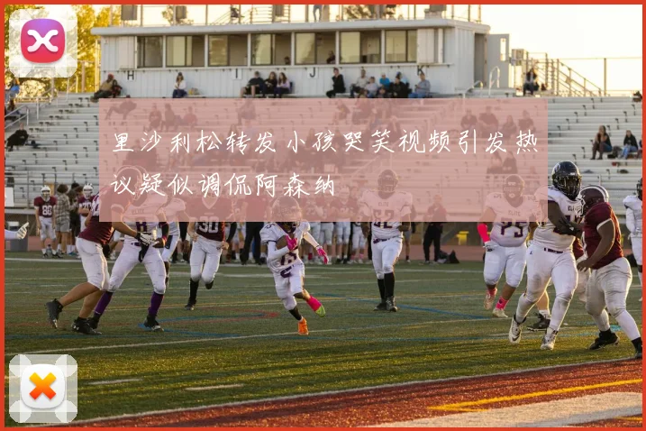 里沙利松转发小孩哭笑视频引发热议疑似调侃阿森纳