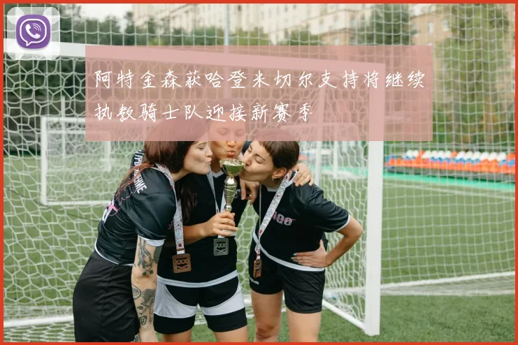 阿特金森获哈登米切尔支持将继续执教骑士队迎接新赛季