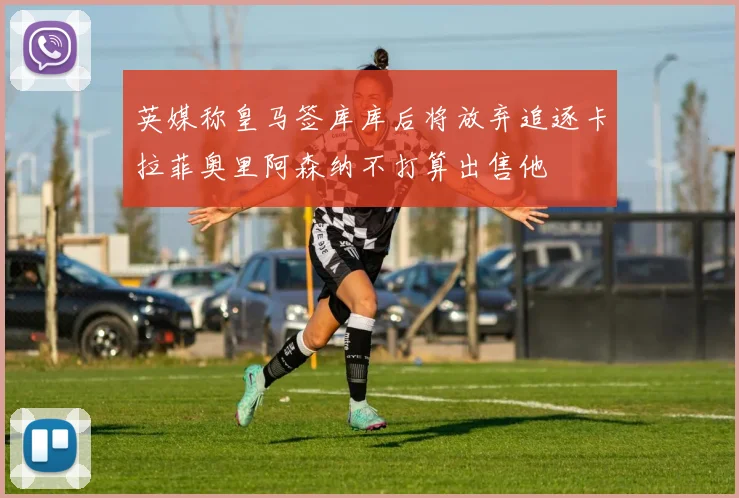 英媒称皇马签库库后将放弃追逐卡拉菲奥里阿森纳不打算出售他
