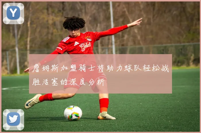 詹姆斯加盟骑士将助力球队轻松战胜活塞的深度分析