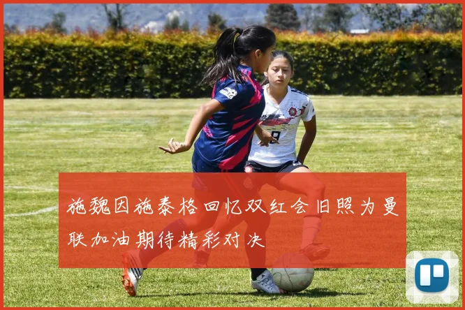 施魏因施泰格回忆双红会旧照为曼联加油期待精彩对决
