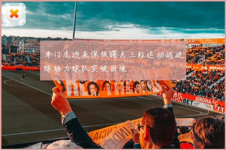 津门虎迎来保级曙光三粒运动战进球助力球队突破困境