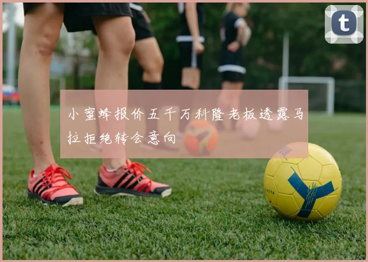 小蜜蜂报价五千万科隆老板透露马拉拒绝转会意向