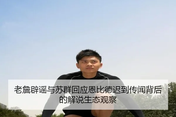老詹辟谣与苏群回应恩比德迟到传闻背后的解说生态观察